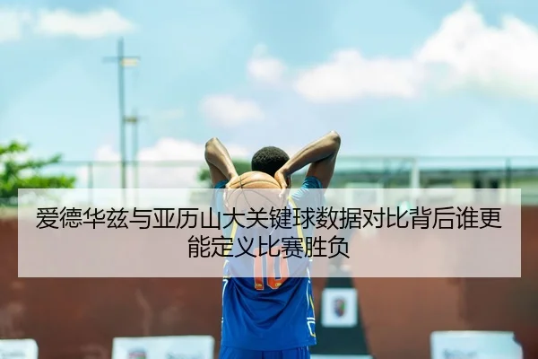 爱德华兹与亚历山大关键球数据对比背后谁更能定义比赛胜负