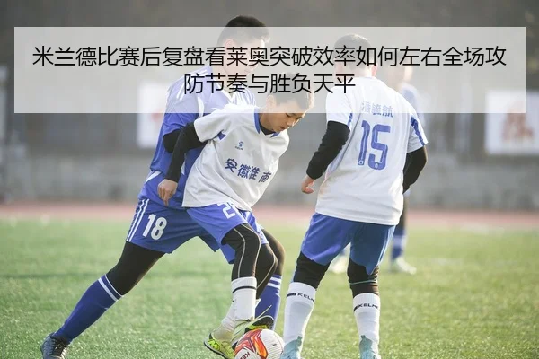 米兰德比赛后复盘看莱奥突破效率如何左右全场攻防节奏与胜负天平
