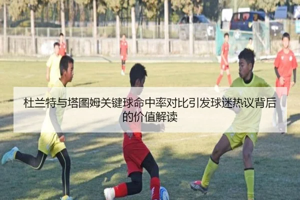 杜兰特与塔图姆关键球命中率对比引发球迷热议背后的价值解读