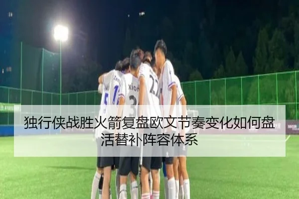 独行侠战胜火箭复盘欧文节奏变化如何盘活替补阵容体系