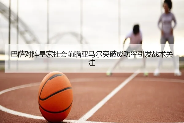 巴萨对阵皇家社会前瞻亚马尔突破成功率引发战术关注
